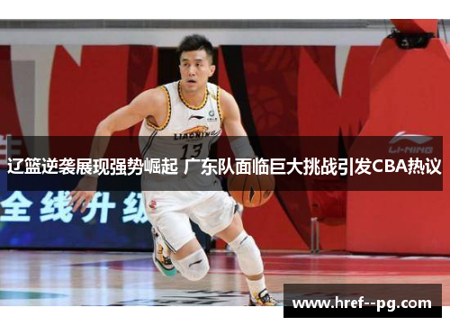 辽篮逆袭展现强势崛起 广东队面临巨大挑战引发CBA热议