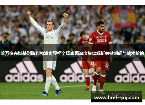 莱万多夫斯基对阵利物浦世界杯全场表现深度复盘解析关键瞬间与战术价值 莱万多夫斯基对阵利物浦世界杯全场表现深度复盘解析关键瞬间与战术价值