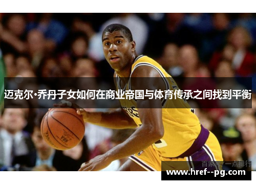 迈克尔·乔丹子女如何在商业帝国与体育传承之间找到平衡 迈克尔·乔丹子女如何在商业帝国与体育传承之间找到平衡