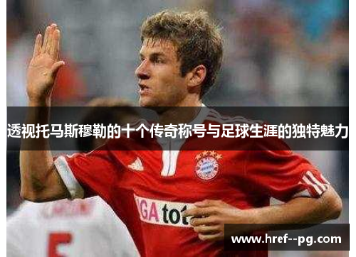 透视托马斯穆勒的十个传奇称号与足球生涯的独特魅力