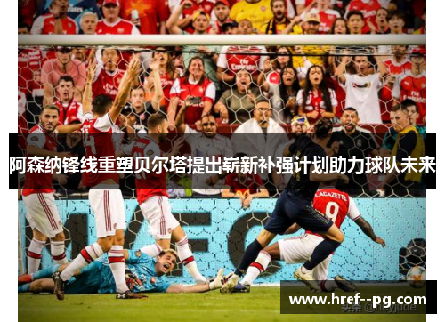 阿森纳锋线重塑贝尔塔提出崭新补强计划助力球队未来