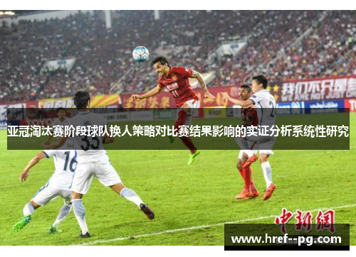 亚冠淘汰赛阶段球队换人策略对比赛结果影响的实证分析系统性研究 亚冠淘汰赛阶段球队换人策略对比赛结果影响的实证分析系统性研究