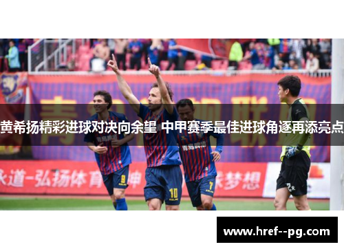 黄希扬精彩进球对决向余望 中甲赛季最佳进球角逐再添亮点